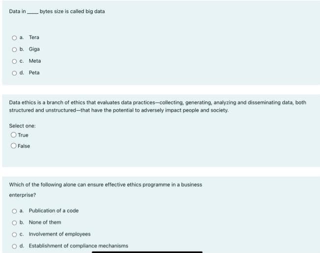 Data in
O a. Tera
O b. Giga
O c. Meta
O d. Peta
bytes size is called big data
Data ethics is a branch of ethics that evaluates data practices-collecting, generating, analyzing and disseminating data, both
structured and unstructured-that have the potential to adversely impact people and society.
Select one:
O True
O False
Which of the following alone can ensure effective ethics programme in a business
enterprise?
a. Publication of a code
O b. None of them
Oc. Involvement of employees
Od. Establishment of compliance mechanisms