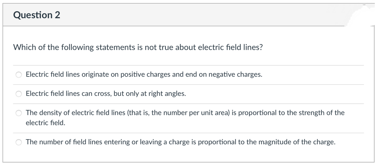 Question 2
Which of the following statements is not true about electric field lines?
Electric field lines originate on positive charges and end on negative charges.
Electric field lines can cross, but only at right angles.
The density of electric field lines (that is, the number per unit area) is proportional to the strength of the
electric field.
The number of field lines entering or leaving a charge is proportional to the magnitude of the charge.