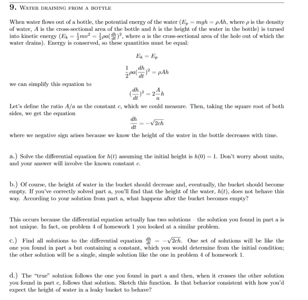 9. WATER DRAINING FROM A BOTTLE
When water flows out of a bottle, the potential energy of the water (Ep = mgh = pAh, where p is the density
of water, A is the cross-sectional area of the bottle and h is the height of the water in the bottle) is turned
into kinetic energy (Ek = mv² = pa(d)2, where a is the cross-sectional area of the hole out of which the
water drains). Energy is conserved, so these quantities must be equal:
Ek = Ep
1
dh
pa()² = pAh
dt
we can simplify this equation to
(dh)² =
dt
= 2=h
a
Let's define the ratio A/a as the constant c, which we could measure. Then, taking the square root of both
sides, we get the equation
dh
√2ch
dt
where we negative sign arises because we know the height of the water in the bottle decreases with time.
a.) Solve the differential equation for h(t) assuming the initial height is h(0) = 1. Don't worry about units,
and your answer will involve the known constant c.
b.) Of course, the height of water in the bucket should decrease and, eventually, the bucket should become
empty. If you've correctly solved part a, you'll find that the height of the water, h(t), does not behave this
way. According to your solution from part a, what happens after the bucket becomes empty?
This occurs because the differential equation actually has two solutions - the solution you found in part a is
not unique. In fact, on problem 4 of homework 1 you looked at a similar problem.
c.) Find all solutions to the differential equation = -√√2ch. One set of solutions will be like the
one you found in part a but containing a constant, which you would determine from the initial condition;
the other solution will be a single, simple solution like the one in problem 4 of homework 1.
d.) The "true" solution follows the one you found in part a and then, when it crosses the other solution
you found in part c, follows that solution. Sketch this function. Is that behavior consistent with how you'd
expect the height of water in a leaky bucket to behave?