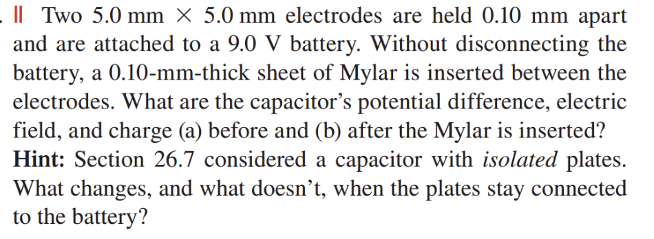 Two 5.0 mm × 5.0 mm electrodes are held 0.10 mm apart
and are attached to a 9.0 V battery. Without disconnecting the
battery, a 0.10-mm-thick sheet of Mylar is inserted between the
electrodes. What are the capacitor's potential difference, electric
field, and charge (a) before and (b) after the Mylar is inserted?
Hint: Section 26.7 considered a capacitor with isolated plates.
What changes, and what doesn't, when the plates stay connected
to the battery?