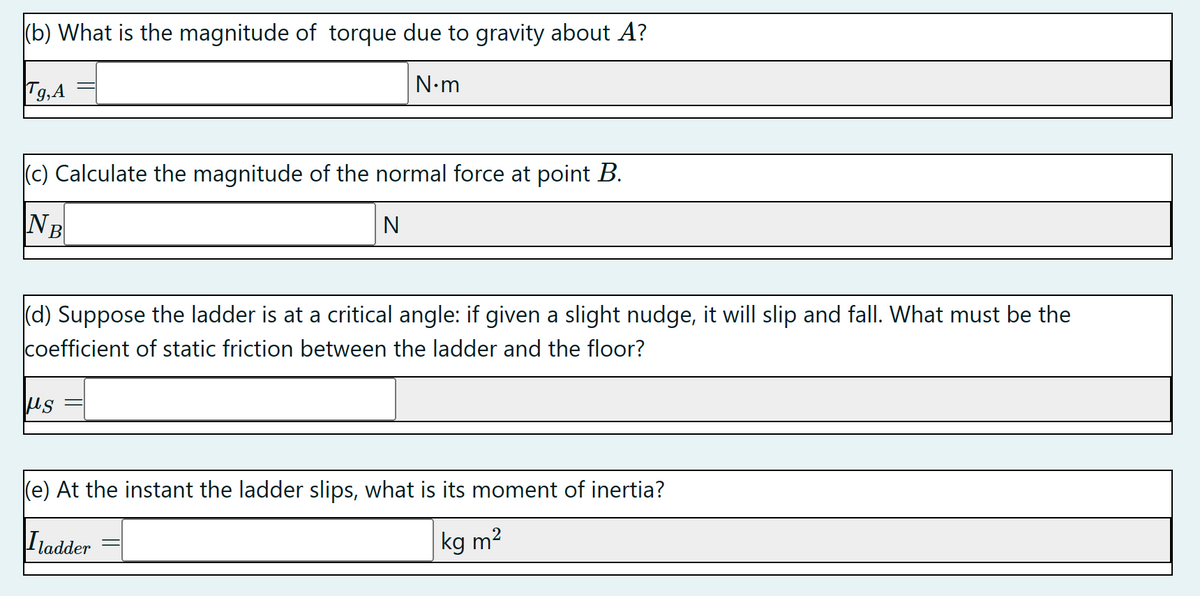 (b) What is the magnitude of torque due to gravity about A?
Tg, A
N•m
(c) Calculate the magnitude of the normal force at point B.
NB
N
(d) Suppose the ladder is at a critical angle: if given a slight nudge, it will slip and fall. What must be the
coefficient of static friction between the ladder and the floor?
με
(e) At the instant the ladder slips, what is its moment of inertia?
Iladder
kg m²