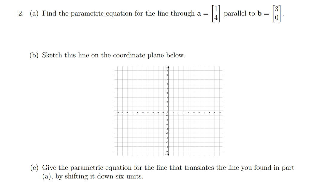 2. (a) Find the parametric equation for the line through a =
H
(b) Sketch this line on the coordinate plane below.
104
9
5
4
7
-6
parallel to b =
= [B].
පස
(c) Give the parametric equation for the line that translates the line you found in part
(a), by shifting it down six units.