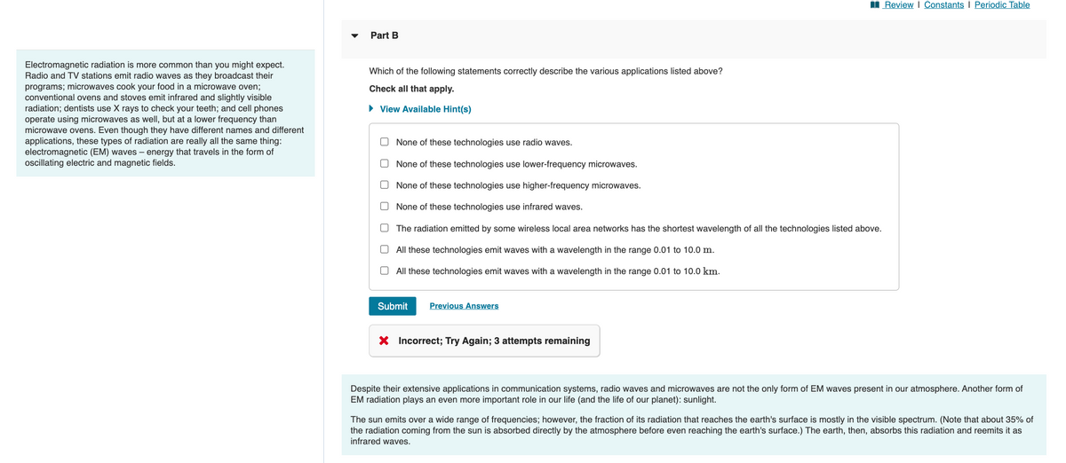 Electromagnetic radiation is more common than you might expect.
Radio and TV stations emit radio waves as they broadcast their
programs; microwaves cook your food in a microwave oven;
conventional ovens and stoves emit infrared and slightly visible
radiation; dentists use X rays to check your teeth; and cell phones
operate using microwaves as well, but at a lower frequency than
microwave ovens. Even though they have different names and different
applications, these types of radiation are really all the same thing:
electromagnetic (EM) waves- energy that travels in the form of
oscillating electric and magnetic fields.
Part B
Which of the following statements correctly describe the various applications listed above?
Check all that apply.
► View Available Hint(s)
None of these technologies use radio waves.
None of these technologies use lower-frequency microwaves.
None of these technologies use higher-frequency microwaves.
None of these technologies use infrared waves.
The radiation emitted by some wireless local area networks has the shortest wavelength of all the technologies listed above.
All these technologies emit waves with a wavelength in the range 0.01 to 10.0 m.
All these technologies emit waves with a wavelength in the range 0.01 to 10.0 km.
Submit Previous Answers
X Incorrect; Try Again; 3 attempts remaining
Review | Constants | Periodic Table
Despite their extensive applications in communication systems, radio waves and microwaves are not the only form of EM waves present in our atmosphere. Another form of
EM radiation plays an even more important role in our life (and the life of our planet): sunlight.
The sun emits over a wide range of frequencies; however, the fraction of its radiation that reaches the earth's surface is mostly in the visible spectrum. (Note that about 35% of
the radiation coming from the sun is absorbed directly by the atmosphere before even reaching the earth's surface.) The earth, then, absorbs this radiation and reemits it as
infrared waves.