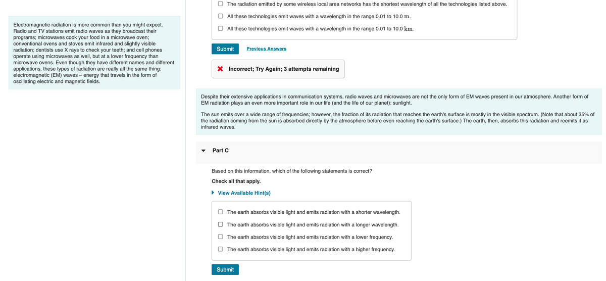 Electromagnetic radiation is more common than you might expect.
Radio and TV stations emit radio waves as they broadcast their
programs; microwaves cook your food in a microwave oven;
conventional ovens and stoves emit infrared and slightly visible
radiation; dentists use X rays to check your teeth; and cell phones
operate using microwaves as well, but at a lower frequency than
microwave ovens. Even though they have different names and different
applications, these types of radiation are really all the same thing:
electromagnetic (EM) waves - energy that travels in the form of
oscillating electric and magnetic fields.
The radiation emitted by some wireless local area networks has the shortest wavelength of all the technologies listed above.
All these technologies emit waves with a wavelength in the range 0.01 to 10.0 m.
All these technologies emit waves with a wavelength in the range 0.01 to 10.0 km.
Submit
X Incorrect; Try Again; 3 attempts remaining
Previous Answers
Despite their extensive applications in communication systems, radio waves and microwaves are not the only form of EM waves present in our atmosphere. Another form of
EM radiation plays an even more important role in our life (and the life of our planet): sunlight.
The sun emits over a wide range of frequencies; however, the fraction of its radiation that reaches the earth's surface is mostly in the visible spectrum. (Note that about 35% of
the radiation coming from the sun is absorbed directly by the atmosphere before even reaching the earth's surface.) The earth, then, absorbs this radiation and reemits it as
infrared waves.
Part C
Based on this information, which of the following statements is correct?
Check all that apply.
► View Available Hint(s)
The earth absorbs visible light and emits radiation with a shorter wavelength.
The earth absorbs visible light and emits radiation with a longer wavelength.
The earth absorbs visible light and emits radiation with a lower frequency.
The earth absorbs visible light and emits radiation with a higher frequency.
Submit