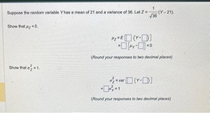 Suppose the random variable Y has a mean of 21 and a variance of 36. Let Z =
√36
Show that #z=0.
Show that o₂ = 1.
(Y-21).
#₂ = E(Y-D]
-0--0
(Round your responses to two decimal places)
o = var (Y-]
)-
(Round your responses to two decimal places)