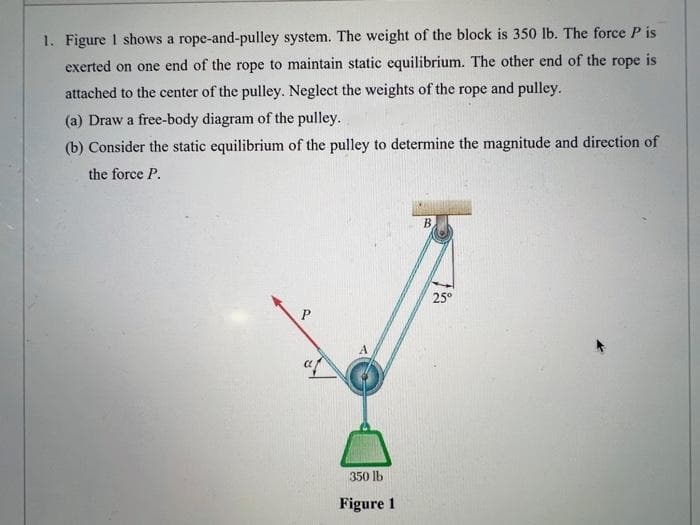 1. Figure 1 shows a rope-and-pulley system. The weight of the block is 350 lb. The force P is
exerted on one end of the rope to maintain static equilibrium. The other end of the rope is
attached to the center of the pulley. Neglect the weights of the rope and pulley.
(a) Draw a free-body diagram of the pulley.
(b) Consider the static equilibrium of the pulley to determine the magnitude and direction of
the force P.
af
350 lb
Figure 1
B.
25°