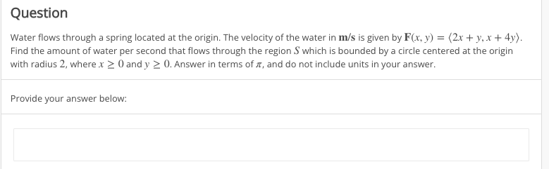 Question
Water flows through a spring located at the origin. The velocity of the water in m/s is given by F(x, y) = (2x + y, x+4y).
Find the amount of water per second that flows through the region S which is bounded by a circle centered at the origin
with radius 2, where x ≥ 0 and y ≥ 0. Answer in terms of , and do not include units in your answer.
Provide your answer below: