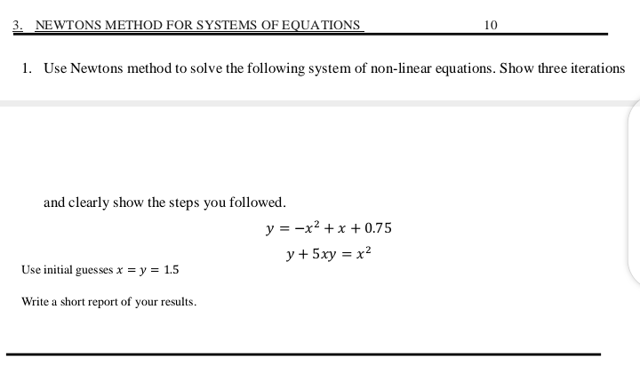 3. NEWTONS METHOD FOR SYSTEMS OF EQUATIONS
1. Use Newtons method to solve the following system of non-linear equations. Show three iterations
and clearly show the steps you followed.
Use initial guesses x = y = 1.5
Write a short report of your results.
10
y = -x² + x +0.75
y + 5xy = x²