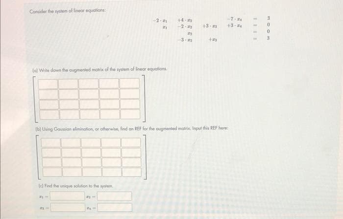 Consider the system of linear equations:
(a) Write down the augmented matrix of the system of linear equations.
(c) Find the unique solution to the system.
#1 =
-2.21
21
2y =
24
+4.22
-2-22
(b) Using Gaussian elimination, or otherwise, find an REF for the augmented matrix. Input this REF here:
22
-3-2
-7.24
+3.25 +3.2₁
tas
=
0
woo
0
3