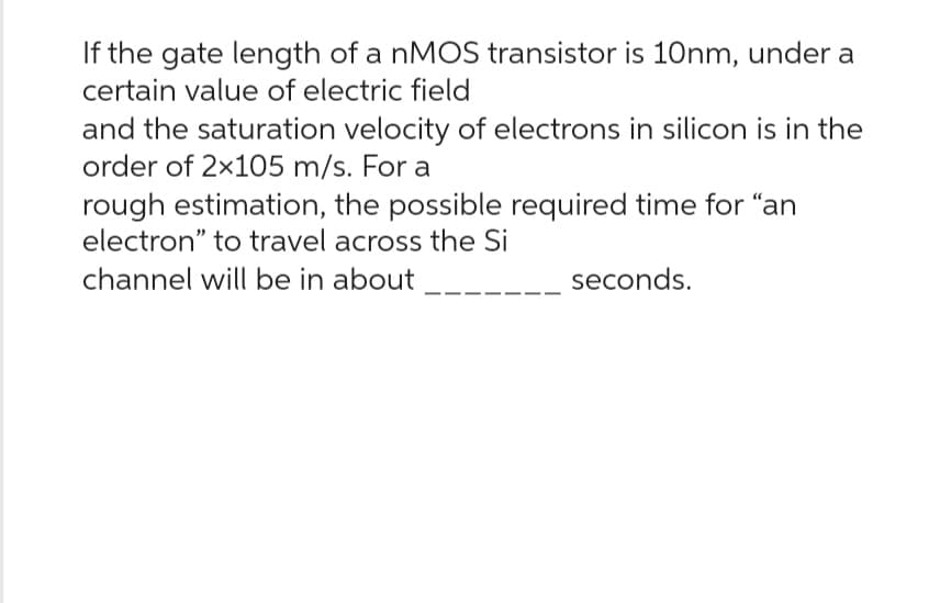 If the gate length of a nMOS transistor is 10nm, under a
certain value of electric field
and the saturation velocity of electrons in silicon is in the
order of 2x105 m/s. For a
rough estimation, the possible required time for "an
electron" to travel across the Si
channel will be in about
seconds.