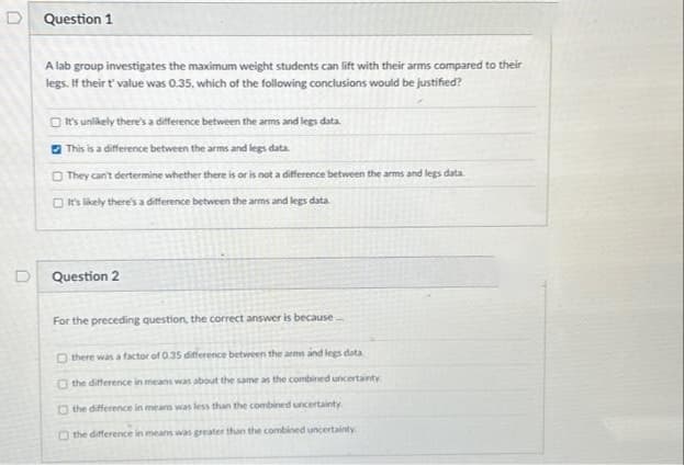 D
Question 1
A lab group investigates the maximum weight students can lift with their arms compared to their
legs. If their t' value was 0.35, which of the following conclusions would be justified?
It's unlikely there's a difference between the arms and legs data.
This is a difference between the arms and legs data.
They can't dertermine whether there is or is not a difference between the arms and legs data.
It's likely there's a difference between the arms and legs data
Question 2
For the preceding question, the correct answer is because
Othere was a factor of 0.35 difference between the arms and legs data.
the difference in means was about the same as the combined uncertainty.
the difference in means was less than the combined uncertainty.
O the difference in means was greater than the combined uncertainty.