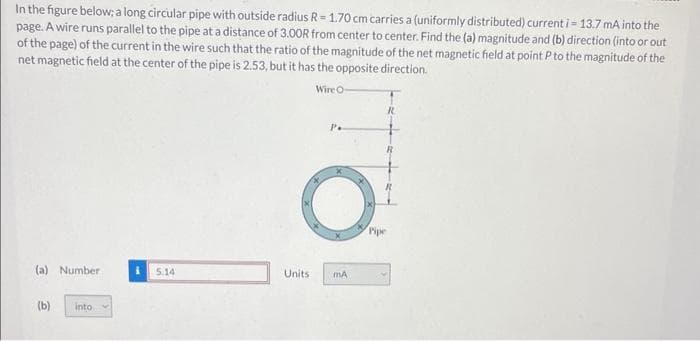 In the figure below; a long circular pipe with outside radius R = 1.70 cm carries a (uniformly distributed) current i = 13.7 mA into the
page. A wire runs parallel to the pipe at a distance of 3.00R from center to center. Find the (a) magnitude and (b) direction (into or out
of the page) of the current in the wire such that the ratio of the magnitude of the net magnetic field at point P to the magnitude of the
net magnetic field at the center of the pipe is 2.53, but it has the opposite direction.
Wire O-
(a) Number
(b)
into
5.14
Units
mA
Pipe