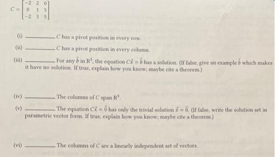 -2 20
C 0 1 5
-2 3 5
(ii)
(iii)
For any bin R, the equation CX = 6 has a solution. (If false, give an example b which makes
it have no solution. If true, explain how you know; maybe cite a theorem.)
(iv)
(v)
C has a pivot position in every row.
C has a pivot position in every column.
(vi)
The columns of C span R³.
-The equation Co has only the trivial solution = 0. (If false, write the solution set in
parametric vector form. If true, explain how you know; maybe cite a theorem.)
The columns of C are a linearly independent set of vectors.