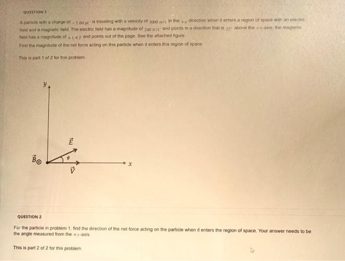 QUESTION 1
A particle with a charge of 5.60 is traveling with a velocity of 3000 m/x in the direction when it enfers a region of space with an electric
field and a magnetic held. The electric field has a magnitude of 240 N/C and points in a direction that is 25 above the +x-axis, the magnetic
field has a magnitude of +1.87 and points out of the page See the attached figure
Find the magnitude of the net force acting on this particle when it enters this region of space
This is part 1 of 2 for this problem
1
Bo
100
tw
QUESTION 2
For the particle in problem 1. find the direction of the net force acting on the particle when it enters the region of space. Your answer needs to be
the angle measured from the +y-axis.
This is part 2 of 2 for this problem