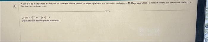 A box is to be made where the material for the sides and the lid cost $0.20 per square foot and the cost for the bottom is $0.45 per square foot. Find the dimensions of a box with volume 20 cubic
K feet that has minimum cost
L*W*H******
(Round to four decimal places as needed.)