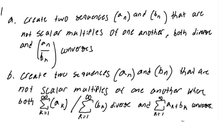 1
a. create two sequences (an) and (bn) that are
not scalar multiples of one another, both diverset
and
Can an
converges
b. create two sequences (an) and (bn) that are
not scalar multiples of one another where
both (ax) (bn) diverse and Σant by converses.
k=1
K=1
K=1