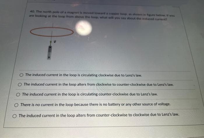 40. The north pole of a magnet is moved toward a copper loop, as shown in figure below. If you
are looking at the loop from above the loop, what will you say about the induced current?
The induced current in the loop is circulating clockwise due to Lenz's law.
The induced current in the loop alters from clockwise to counter-clockwise due to Lenz's law.
O The induced current in the loop is circulating counter-clockwise due to Lenz's law.
O There is no current in the loop because there is no battery or any other source of voltage.
O The induced current in the loop alters from counter-clockwise to clockwise due to Lenz's law.