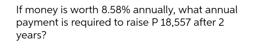If money is worth 8.58% annually, what annual
is required to raise P 18,557 after 2
payment
years?