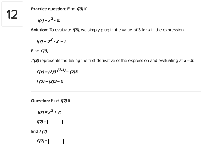Practice question: Find f(3) if
12
f(x) = x2 - 2:
Solution: To evaluate f(3), we simply plug in the value of 3 for x in the expression:
f(7) = 32.2 = 7.
Find f(3)
f'(3) represents the taking the first derivative of the expression and evaluating at x = 3:
f'(x) = (2)3 (2-1) = (2)3
f'(3) = (2)3 = 6
Question: Find f(7) if
f(x) = x2 + 7:
f(7) :
find f'(7)
f'(7) =
