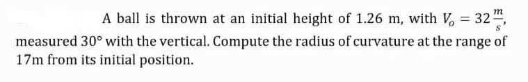 m
A ball is thrown at an initial height of 1.26 m, with V, = 32
measured 30° with the vertical. Compute the radius of curvature at the range of
17m from its initial position.
