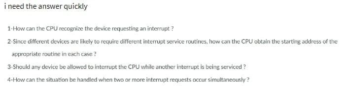 i need the answer quickly
1-How can the CPU recognize the device requesting an interrupt?
2-Since different devices are likely to require different interrupt service routines, how can the CPU obtain the starting address of the
appropriate routine in each case?
3-Should any device be allowed to interrupt the CPU while another interrupt is being serviced?
4-How can the situation be handled when two or more interrupt requests occur simultaneously?