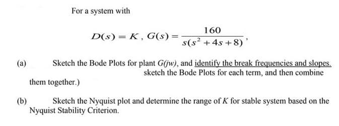 (a)
(b)
For a system with
D(s) = K, G(s) =
160
s(s² + 4s+8)
Sketch the Bode Plots for plant G(jw), and identify the break frequencies and slopes.
sketch the Bode Plots for each term, and then combine
them together.)
Sketch the Nyquist plot and determine the range of K for stable system based on the
Nyquist Stability Criterion.