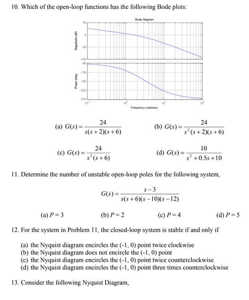 10. Which of the open-loop functions has the following Bode plots:
Magnitude (8)
Phase (de)
0
-50
-100
-90
-135
-180
-270
(a) G(s) =
10
24
s(s+2)(s+6)
(c) G(s) =
24
s² (s+6)
10⁰
G(s) =
Bode Diagram
Frequency (radise)
10
24
s² (s+2)(s+6)
(b) G(s)=-
10²
(d) G(s) =
10
s² +0.5s +10
11. Determine the number of unstable open-loop poles for the following system,
s-3
s(s+6)(s-10)(s-12)
(a) P=3
(b) P=2
(c) P = 4
(d) P = 5
12. For the system in Problem 11, the closed-loop system is stable if and only if
(a) the Nyquist diagram encircles the (-1, 0) point twice clockwise
(b) the Nyquist diagram does not encircle the (-1,0) point
(c) the Nyquist diagram encircles the (-1, 0) point twice counterclockwise
(d) the Nyquist diagram encircles the (-1, 0) point three times counterclockwise
13. Consider the following Nyquist Diagram,