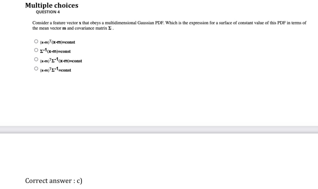 Multiple choices
QUESTION 4
Consider a feature vector x that obeys a multidimensional Gaussian PDF. Which is the expression for a surface of constant value of this PDF in terms of
the mean vector m and covariance matrix E.
O(x-m)T(x-m)=const
Ox-1(x-m)=const
(x-m)TE-1(x-m)=const
O(x-m)¹-1=const
Correct answer : c)