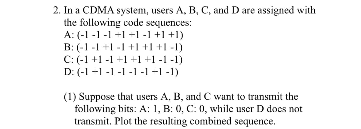 2. In a CDMA system, users A, B, C, and D are assigned with
the following code sequences:
A: (-1 -1 -1 +1 +1 -1 +1 +1)
B: (-1 -1 +1 -1 +1 +1 +1 -1)
C: (-1 +1 -1 +1 +1 +1 -1 -1)
D: (-1 +1 -1 -1 -1 -1 +1 -1)
(1) Suppose that users A, B, and C want to transmit the
following bits: A: 1, B: 0, C: 0, while user D does not
transmit. Plot the resulting combined sequence.