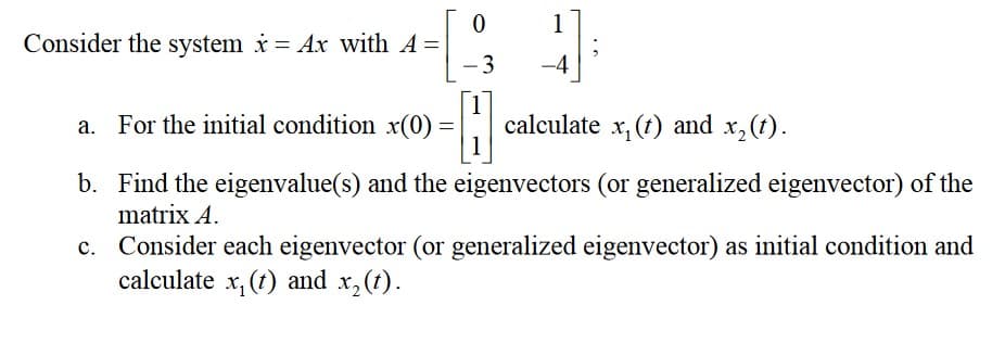 [
-H
a. For the initial condition x(0) =
Consider the system x = Ax with A =
0
-3
1
calculate x, (t) and x₂ (t).
b. Find the eigenvalue(s) and the eigenvectors (or generalized eigenvector) of the
matrix A.
c. Consider each eigenvector (or generalized eigenvector) as initial condition and
calculate x₁ (t) and x₂(t).