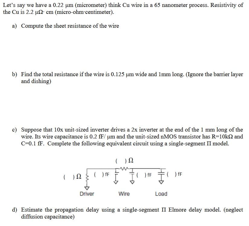 Let's say we have a 0.22 µm (micrometer) think Cu wire in a 65 nanometer process. Resistivity of
the Cu is 2.2 µ2 cm (micro-ohm-centimeter).
a) Compute the sheet resistance of the wire
b) Find the total resistance if the wire is 0.125 µm wide and 1mm long. (Ignore the barrier layer
and dishing)
c) Suppose that 10x unit-sized inverter drives a 2x inverter at the end of the 1 mm long of the
wire. Its wire capacitance is 0.2 fF/ µm and the unit-sized nMOS transistor has R=10k and
C=0.1 fF. Complete the following equivalent circuit using a single-segment II model.
( ) 2
( ) fF
Driver
( ) Ω
Wire
( ) fF
₁
Load
) fF
d) Estimate the propagation delay using a single-segment II Elmore delay model. (neglect
diffusion capacitance)