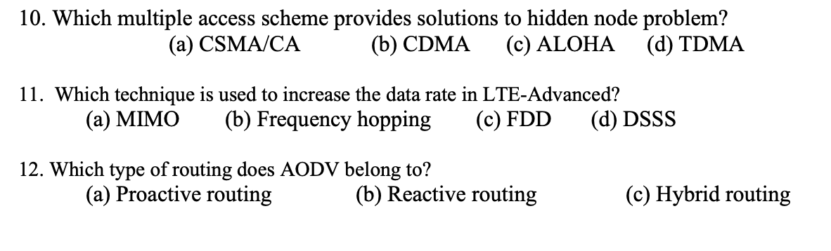 10. Which multiple access scheme provides solutions to hidden node problem?
(a) CSMA/CA
(b) CDMA
(c) ALOHA (d) TDMA
11. Which technique is used to increase the data rate in LTE-Advanced?
(a) MIMO (b) Frequency hopping
(c) FDD
12. Which type of routing does AODV belong to?
(a) Proactive routing
(b) Reactive routing
(d) DSSS
(c) Hybrid routing