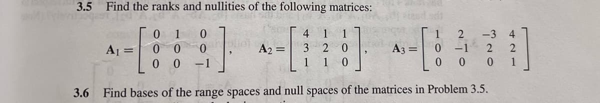 3.5 Find the ranks and nullities of the following matrices:
3.6
Sl
0 1 0
1 1
2 -3
4
oliet
A₁ =
- [ ] - [ ] - [1]
0 0 0
A₂ = 3 20
A3 = 0 -1
2
00 -1
1
1 0
0 0 0
Find bases of the range spaces and null spaces of the matrices in Problem 3.5.