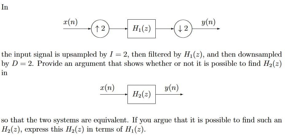 In
x(n)
12
H₁(z)
x(n)
↓2
the input signal is upsampled by I = 2, then filtered by H₁(2), and then downsampled
by D = 2. Provide an argument that shows whether or not it is possible to find H₂(z)
in
H₂(z)
y(n)
y (n)
so that the two systems are equivalent. If you argue that it is possible to find such an
H₂(z), express this H₂(z) in terms of H₁(z).