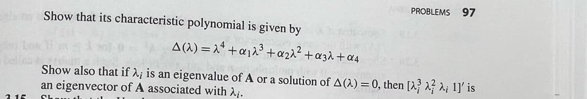 ela Show that its characteristic polynomial is given by
2.15
A(2)=24+a₁2³ +₂2² +α32+α4
PROBLEMS 97
Show also that if λ; is an eigenvalue of A or a solution of A(2) = 0, then [^^ λ; 1]' is
an eigenvector of A associated with λ₁.