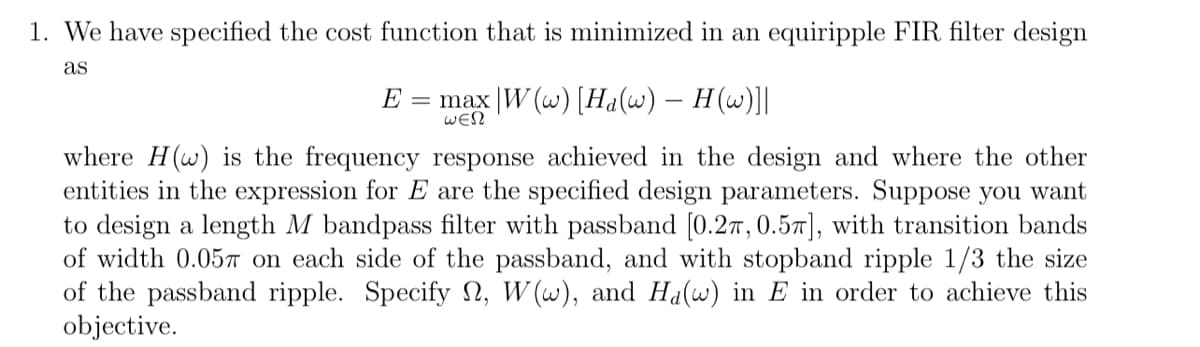 1. We have specified the cost function that is minimized in an equiripple FIR filter design
as
E = max |W (w) [Ha(w) — H(w)]|
ΘΕΩ
where H(w) is the frequency response achieved in the design and where the other
entities in the expression for E are the specified design parameters. Suppose you want
to design a length M bandpass filter with passband [0.2, 0.5], with transition bands
of width 0.057 on each side of the passband, and with stopband ripple 1/3 the size
of the passband ripple. Specify , W(w), and Ha(w) in E in order to achieve this
objective.