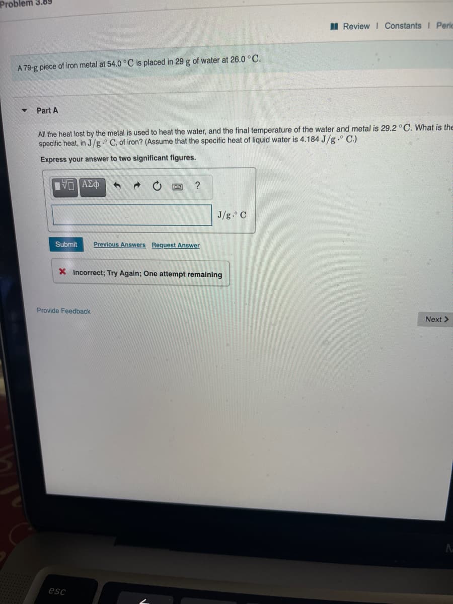 Problem 3.89
I Review I Constants I Peric
A 79-g piece of iron metal at 54.0 °C is placed in 29 g of water at 26.0 °C.
Part A
All the heat lost by the metal is used to heat the water, and the final temperature of the water and metal is 29.2 °C. What is the
specific heat, in J/g.° C, of iron? (Assume that the specific heat of liquid water is 4.184 J/g.° C.)
Express your answer to two significant figures.
J/g. C
Submit
Previous Answers Request Answer
X Incorrect; Try Again; One attempt remaining
Provide Feedback
Next >
esc
