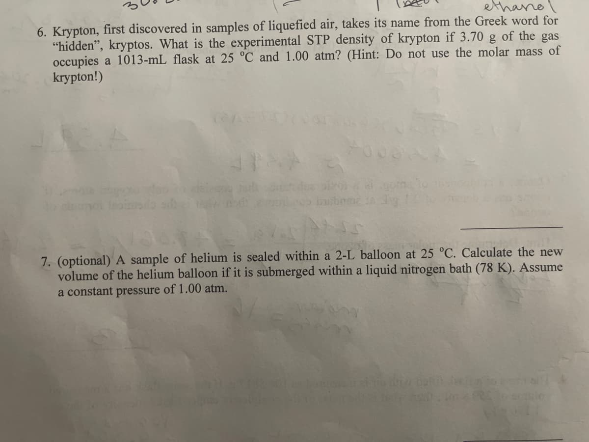 ethane
6. Krypton, first discovered in samples of liquefied air, takes its name from the Greek word for
"hidden", kryptos. What is the experimental STP density of krypton if 3.70 g of the gas
occupies a 1013-mL flask at 25 °C and 1.00 atm? (Hint: Do not use the molar mass of
krypton!)
Inainado sb
7. (optional) A sample of helium is sealed within a 2-L balloon at 25 °C. Calculate the new
volume of the helium balloon if it is submerged within a liquid nitrogen bath (78 K). Assume
a constant pressure of 1.00 atm.

