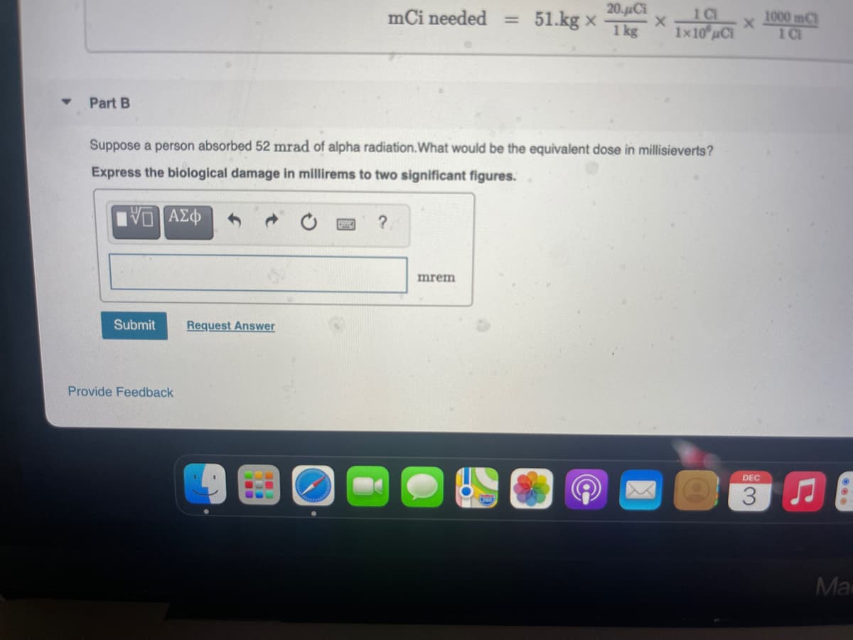 20.μα
51.kg x
1 kg
1C
1x10 uCi
mCi needed =
1000 mCl
1C
Part B
Suppose a person absorbed 52 mrad of alpha radiation.What would be the equivalent dose in millisieverts?
Express the biological damage in millirems to two significant figures.
mrem
Submit
Request Answer
Provide Feedback
DEC
3.
Ma
