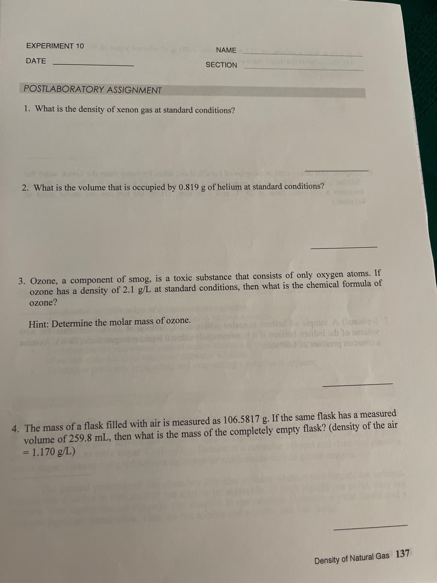 EXPERIMENT 10
oqu lor To
NAME
DATE
ole
SECTION
POSTLABORATORY ASSIGNMENT
1. What is the density of xenon gas at standard conditions?
2. What is the volume that is occupied by 0.819 g of helium at standard conditions?
3. Özone, a component of smog, is a toxic substance that consists of only oxygen atoms. If
ozone has a density of 2.1 g/L at standard conditions, then what is the chemical formula of
ozone?
mnlad o slgnte A (Ienoigo
Ind riled oth lo smalov
Hint: Determine the molar mass of ozone.
a RA
4. The mass of a flask filled with air is measured as 106.5817 g. If the same flask has a measured
volume of 259.8 mL, then what is the mass of the completely empty flask? (density of the air
= 1.170 g/L)
Density of Natural Gas 137
