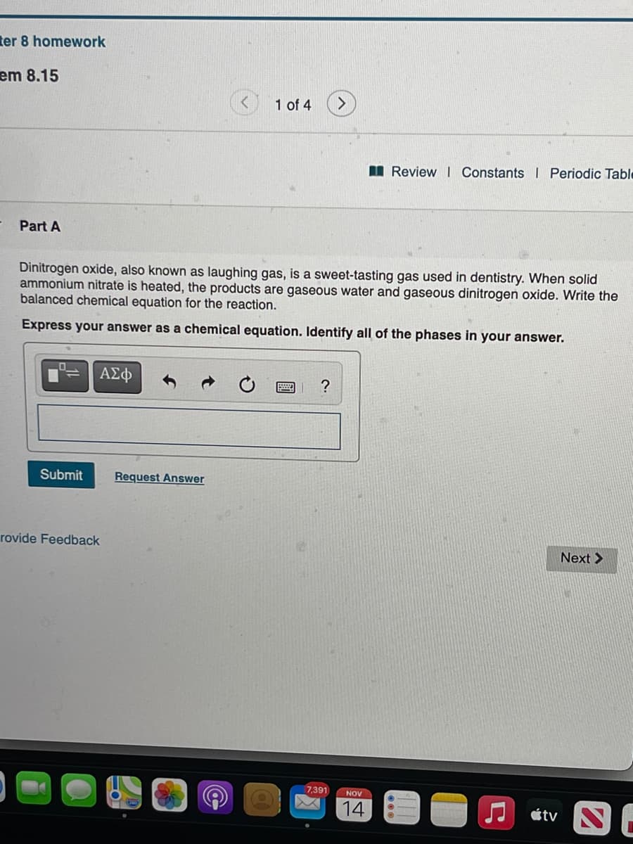 ter 8 homework
em 8.15
1 of 4
I Review I Constants I Periodic Table
Part A
Dinitrogen oxide, also known as laughing gas, is a sweet-tasting gas used in dentistry. When solid
ammonium nitrate is heated, the products are gaseous water and gaseous dinitrogen oxide. Write the
balanced chemical equation for the reaction.
Express your answer as a chemical equation. Identify all of the phases in your answer.
ΑΣφ
?
Submit
Request Answer
rovide Feedback
Next >
7,391
NOV
14
J átv
