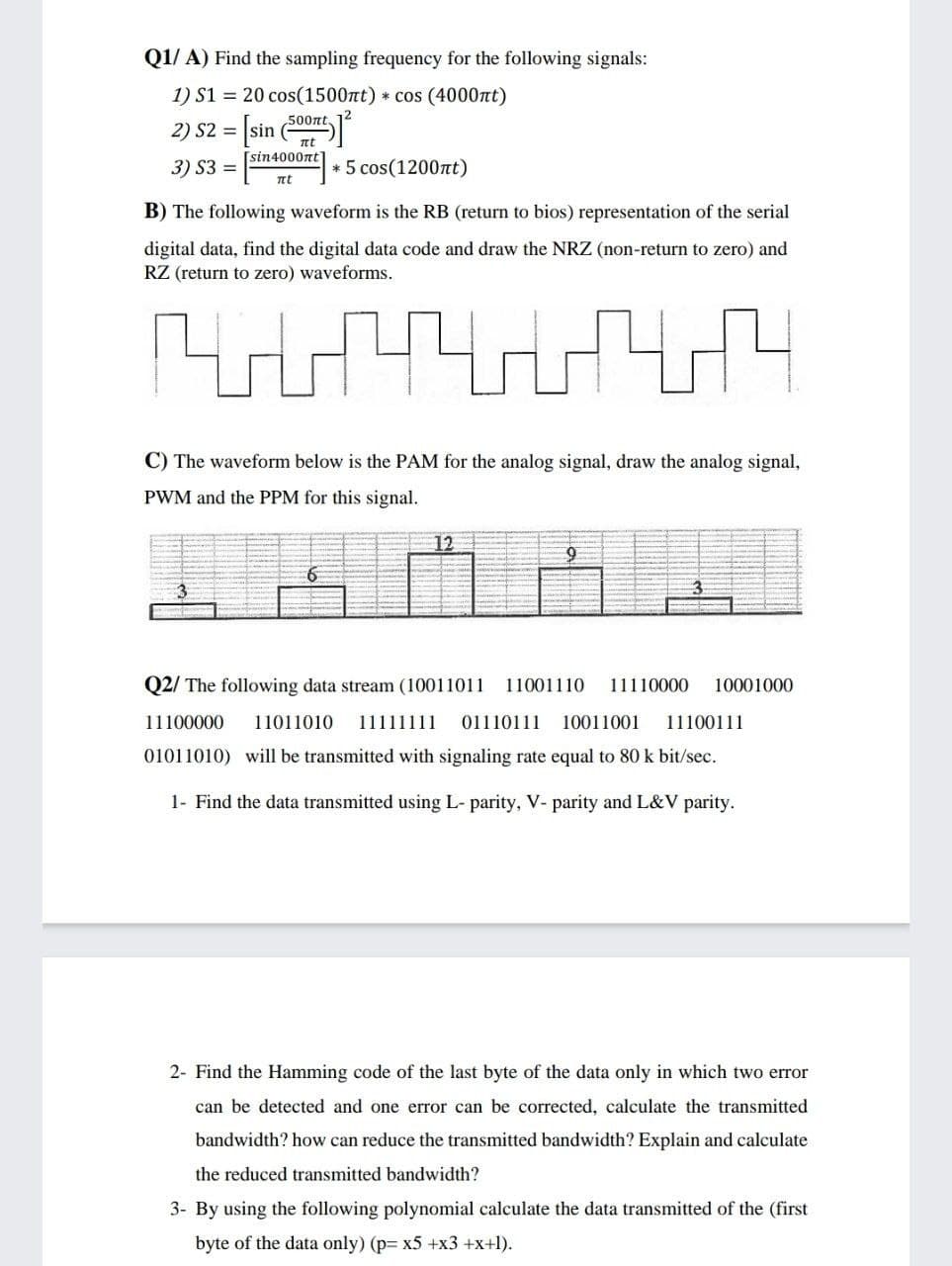 Q1/ A) Find the sampling frequency for the following signals:
1) S1 = 20 cos(1500t) * cos (4000nt)
500nt.
2) S2 =
[sin
nt
[sin4000nt
3) S3 =
* 5 cos(1200nt)
nt
B) The following waveform is the RB (return to bios) representation of the serial
digital data, find the digital data code and draw the NRZ (non-return to zero) and
RZ (return to zero) waveforms.
C) The waveform below is the PAM for the analog signal, draw the analog signal,
PWM and the PPM for this signal.
12
Q2/ The following data stream (10011011 11001110
11110000
10001000
11100000
11011010
11111111
01110111
10011001
11100111
01011010) will be transmitted with signaling rate equal to 80 k bit/sec.
1- Find the data transmitted using L- parity, V- parity and L&V parity.
2- Find the Hamming code of the last byte of the data only in which two error
can be detected and one error can be corrected, calculate the transmitted
bandwidth? how can reduce the transmitted bandwidth? Explain and calculate
the reduced transmitted bandwidth?
3- By using the following polynomial calculate the data transmitted of the (first
byte of the data only) (p= x5 +x3 +x+1).
