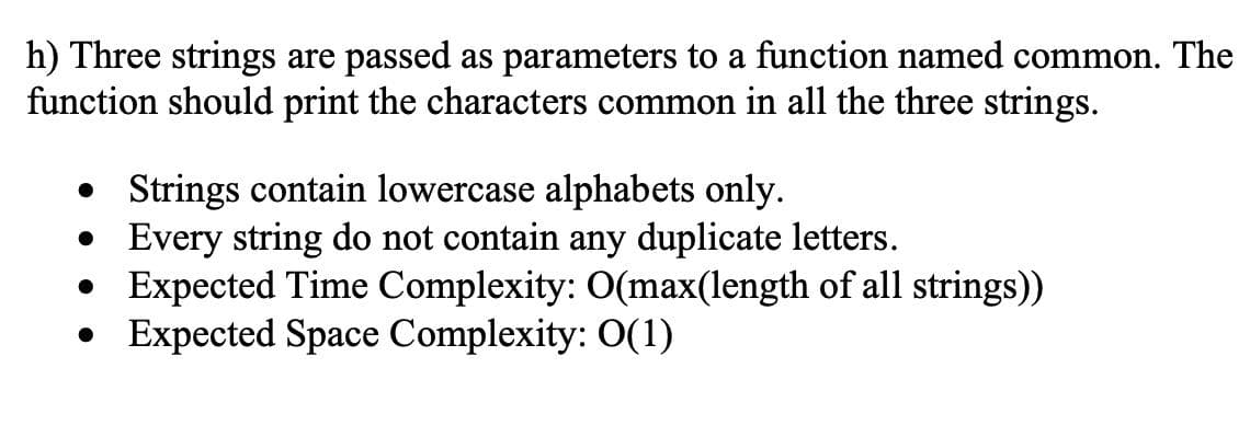 h) Three strings are passed as parameters to a function named common. The
function should print the characters common in all the three strings.
• Strings contain lowercase alphabets only.
• Every string do not contain any duplicate letters.
• Expected Time Complexity: O(max(length of all strings))
• Expected Space Complexity: O(1)
