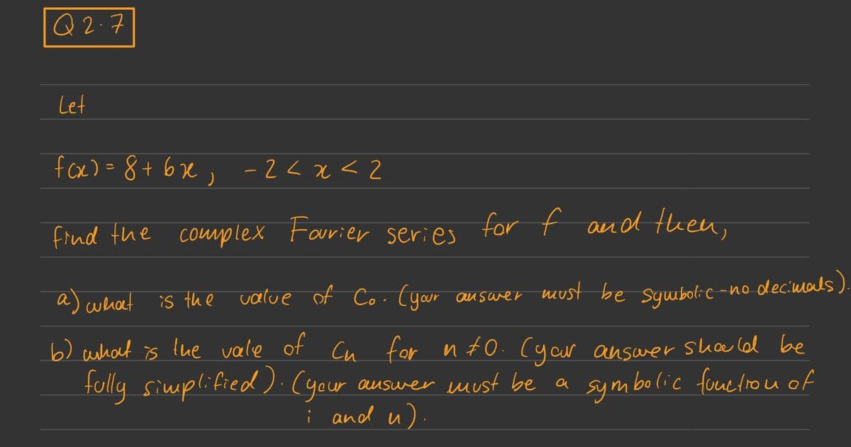 Q2.7
Let
f(x) = 8 +6x, -2<x<2
find the complex Fourier series for f and then,
a) what
: -no decimals).
is the value of Co. (your answer must be symbolic-
b) what is the vale of Cu for into. (your answer should be
fully simplified) (your
auswer must be a
i and u)
symbolic function of
.