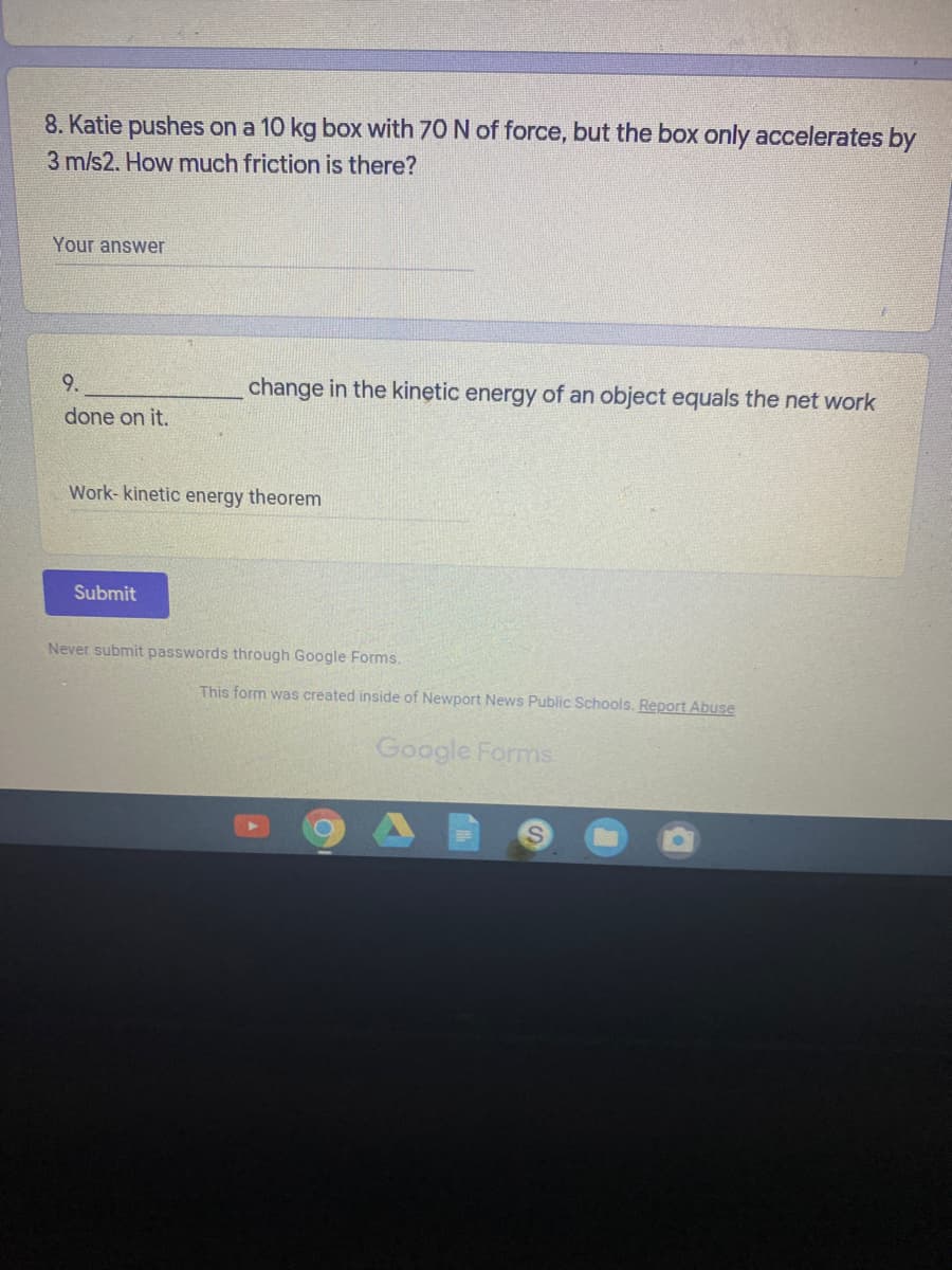 8. Katie pushes on a 10 kg box with 70 N of force, but the box only accelerates by
3 m/s2. How much friction is there?
Your answer
9.
change in the kinetic energy of an object equals the net work
done on it.
Work- kinetic energy theorem
Submit
Never submit passwords through Google Forms.
This form was created inside of Newport News Public Schools. Report Abuse
Google Forms
