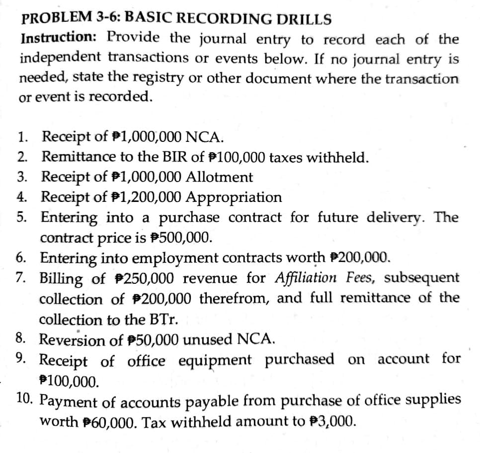 PROBLEM 3-6: BASIC RECORDING DRILLS
Instruction: Provide the journal entry to record each of the
independent transactions or events below. If no journal entry is
needed, state the registry or other document where the transaction
or event is recorded.
1. Receipt of P1,000,000 NCA.
2. Remittance to the BIR of P100,000 taxes withheld.
3. Receipt of P1,000,000 Allotment
4. Receipt of P1,200,000 Appropriation
5. Entering into a purchase contract for future delivery. The
contract price is P500,000.
6. Entering into employment contracts worth P200,000.
7. Billing of P250,000 revenue for Affiliation Fees, subsequent
collection of P200,000 therefrom, and full remittance of the
collection to the BTr.
8. Reversion of P50,000 unused NCA.
9. Receipt of office equipment purchased on
P100,000.
account for
10. Payment of accounts payable from purchase of office supplies
worth P60,000. Tax withheld amount to P3,000.
