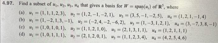 4.97. Find a subset of u₁, 12, 13, 14 that gives a basis for W = span(u,) of R³, where
-
(a) u₁ = (1,1,1,2,3), u₂ = (1,2,-1, -2, 1), uz
(b) ₁ = (1, -2,1,3,-1), u₂ = (-2,4, -2, -6,2),
(c) u₁ = (1,0, 1, 0, 1), 1₂ = (1, 1, 2, 1,0),
(d) ₁ = (1,0, 1, 1, 1), u₂=(2, 1, 2, 0, 1),
(3,5,-1, -2,5), U4 = (1,2,1,-1,4)
z = (1, -3, 1, 2, 1), u4=(3,-7, 3, 8, -1)
4(1,2,1, 1, 1)
u =(4,2,5,4,6)
u3 = (2, 1, 3, 1, 1),
u3 = (1, 1,2,3,4),