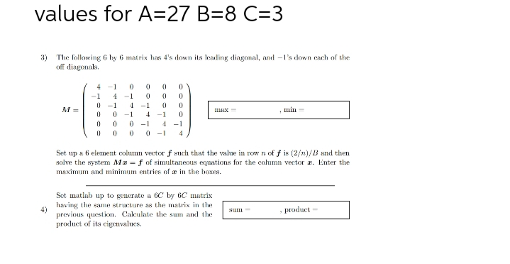 values for A=27 B=8 C=3
3) The following 6 by 6 matrix has 4's down its leading diagonal, and -1's down each of the
off diagonals.
M =
4-1 0
4 -1
-1
4
0 -1 4 -1
-1
0 -1
0
0
0 0 0
0
0
0
0
0
0
0
0
0-1 4 -1
0 0 0-1 4
max
Set matlab up to generate a 6C by 6C matrix
having the same structure as the matrix in the
previous question. Calculate the sum and the
product of its eigenvalues.
Set up a 6 element column vector f such that the value in row n of f is (2/n)/B and then
solve the system Ma = f of simultaneous equations for the column vector . Enter the
maximum and minimum entries of in the boxes.
min
sum-
, product-