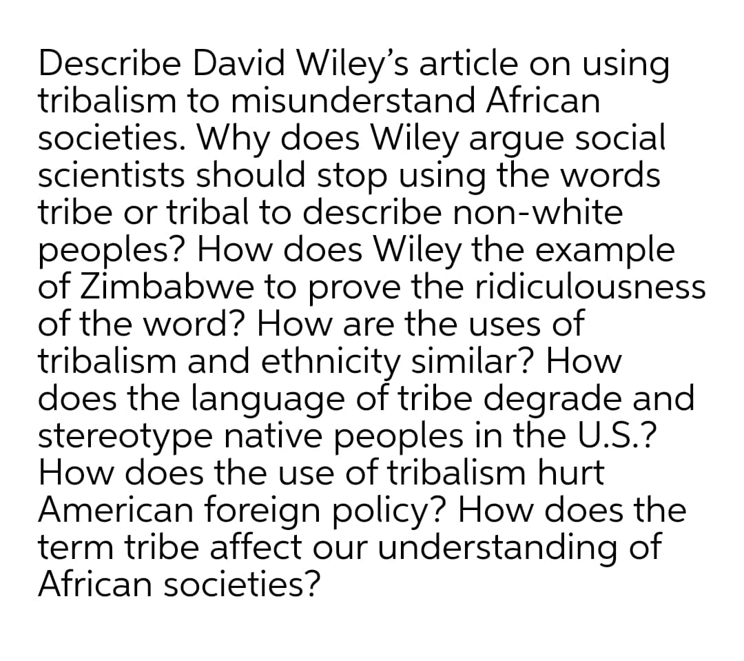 Describe David Wiley's article on using
tribalism to misunderstand African
societies. Why does Wiley argue social
scientists should stop using the words
tribe or tribal to describe non-white
peoples? How does Wiley the example
of Zimbabwe to prove the ridiculousness
of the word? How are the uses of
tribalism and ethnicity similar? How
does the language of tribe degrade and
stereotype native peoples in the U.S.?
How does the use of tribalism hurt
American foreign policy? How does the
term tribe affect our understanding of
African societies?
