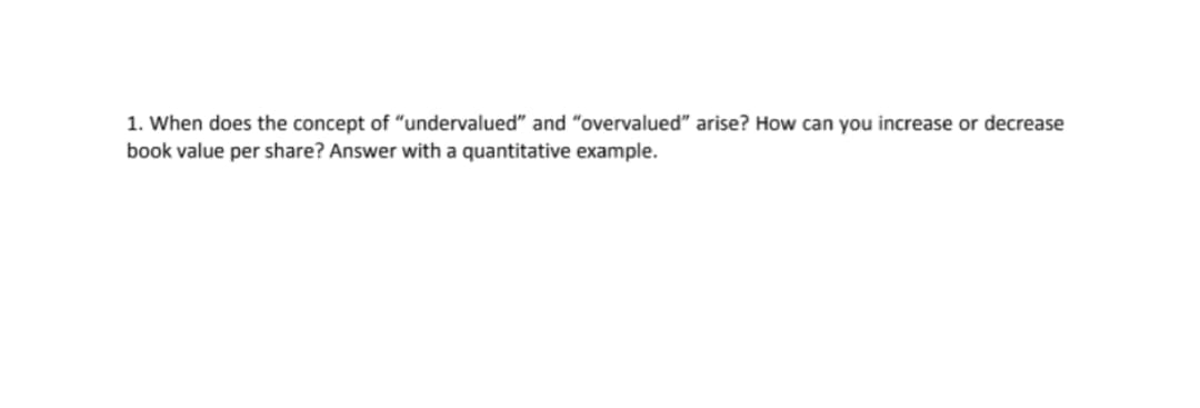 1. When does the concept of “undervalued" and "overvalued" arise? How can you increase or decrease
book value per share? Answer with a quantitative example.
